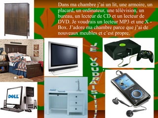 Dans ma chambre j’ai un lit, une armoire, un
placard, un ordinateur, une télévision, un
bureau, un lecteur de CD et un lecteur de
DVD. Je voudrais un lecteur MP3 et une X -
Box. J’adore ma chambre parce que j’ai de
nouveaux meubles et c’est propre.
 