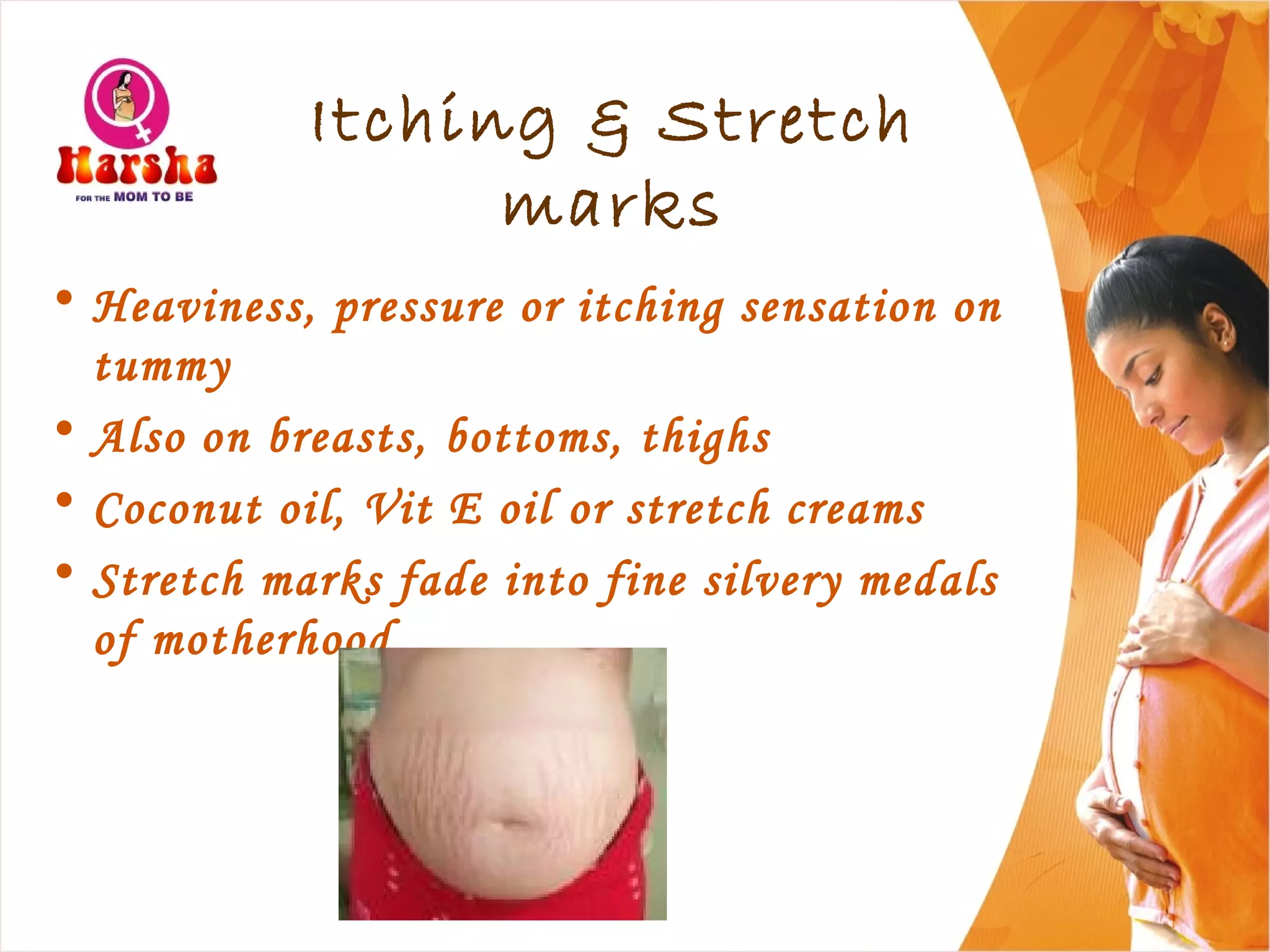 Itching & Stretch
marks
• Heaviness, pressure or itching sensation on
tummy
• Also on breasts, bottoms, thighs
• Coconut oil, Vit E oil or stretch creams
• Stretch marks fade into fine silvery medals
of motherhood
 