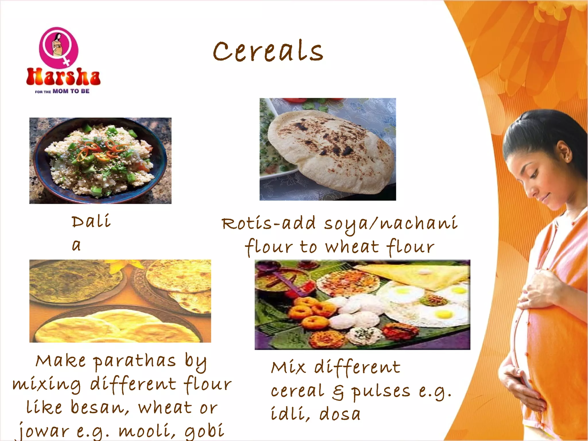 Cereals
Mix different
cereal & pulses e.g.
idli, dosa
Rotis-add soya/nachani
flour to wheat flour
Dali
a
Make parathas by
mixing different flour
like besan, wheat or
jowar e.g. mooli, gobi
 