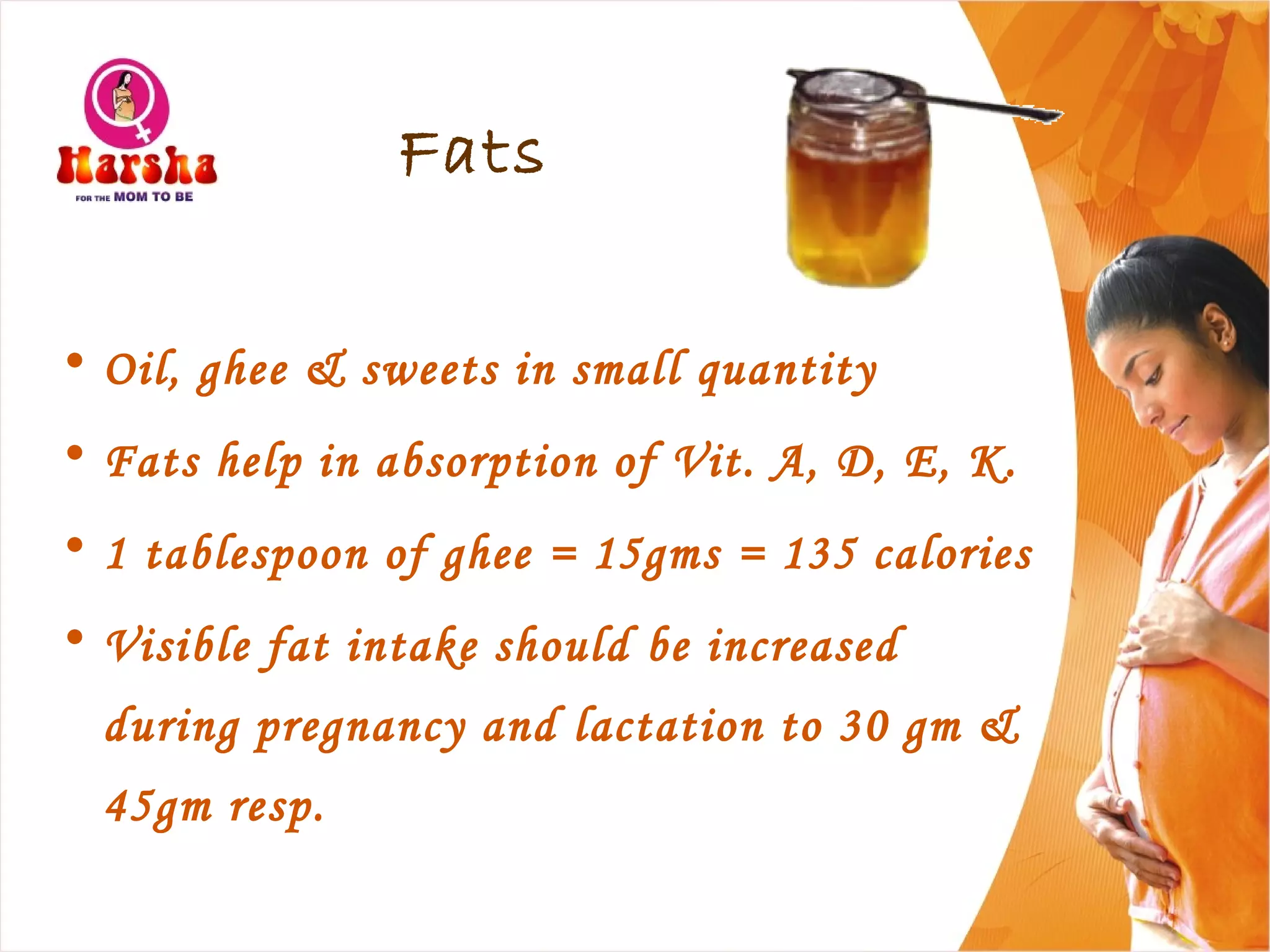 Fats
• Oil, ghee & sweets in small quantity
• Fats help in absorption of Vit. A, D, E, K.
• 1 tablespoon of ghee = 15gms = 135 calories
• Visible fat intake should be increased
during pregnancy and lactation to 30 gm &
45gm resp.
 