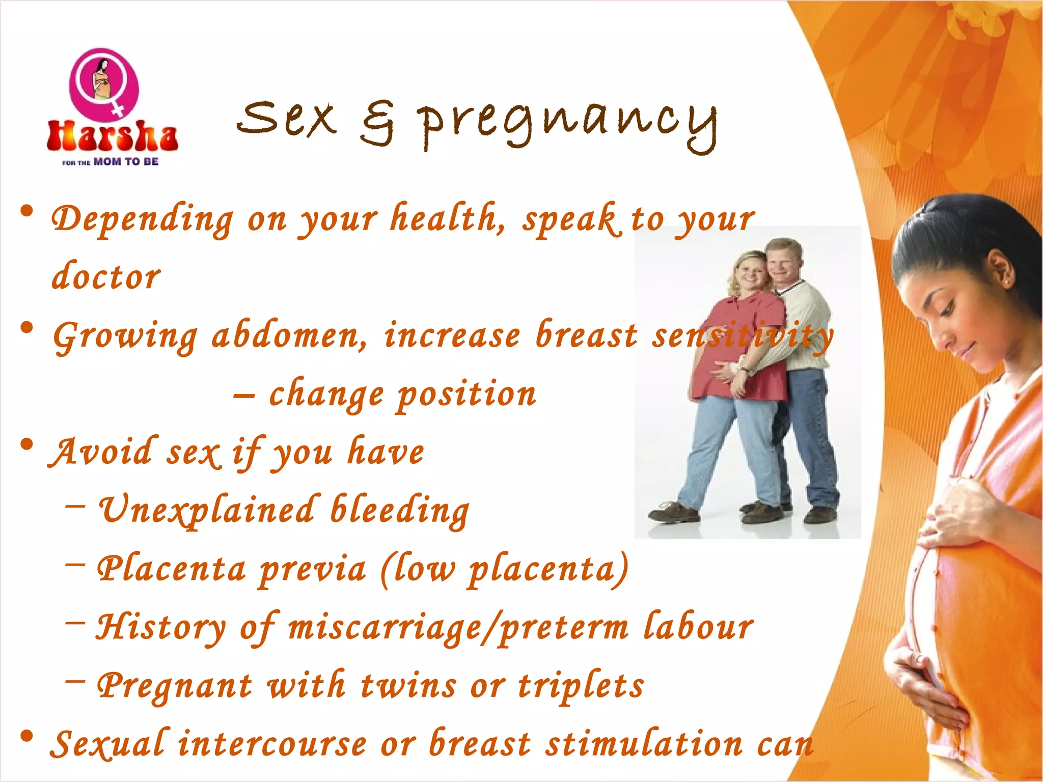 Sex & pregnancy
• Depending on your health, speak to your
doctor
• Growing abdomen, increase breast sensitivity
– change position
• Avoid sex if you have
– Unexplained bleeding
– Placenta previa (low placenta)
– History of miscarriage/preterm labour
– Pregnant with twins or triplets
• Sexual intercourse or breast stimulation can
 