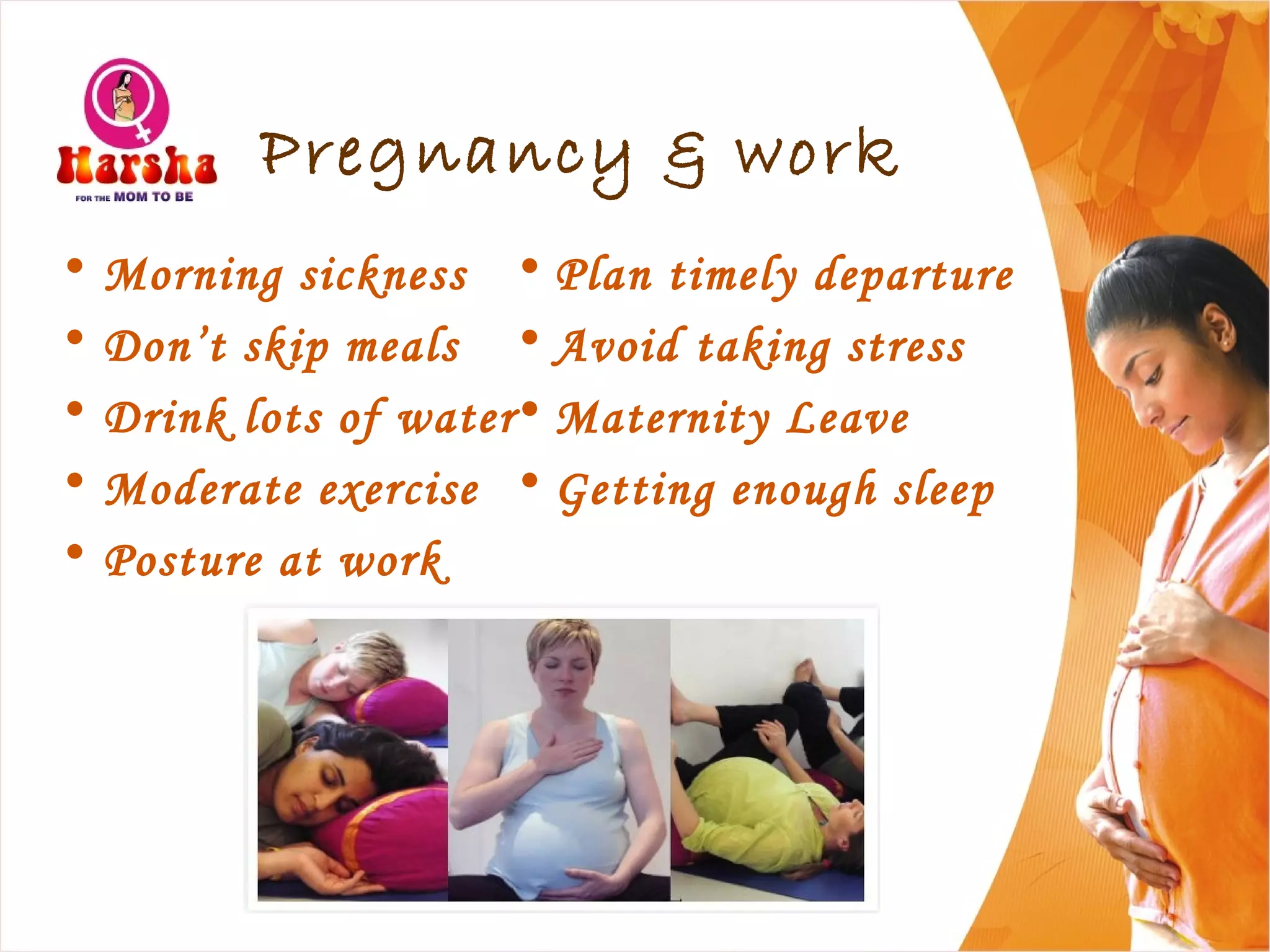 Pregnancy & work
• Morning sickness
• Don’t skip meals
• Drink lots of water
• Moderate exercise
• Posture at work
• Plan timely departure
• Avoid taking stress
• Maternity Leave
• Getting enough sleep
 