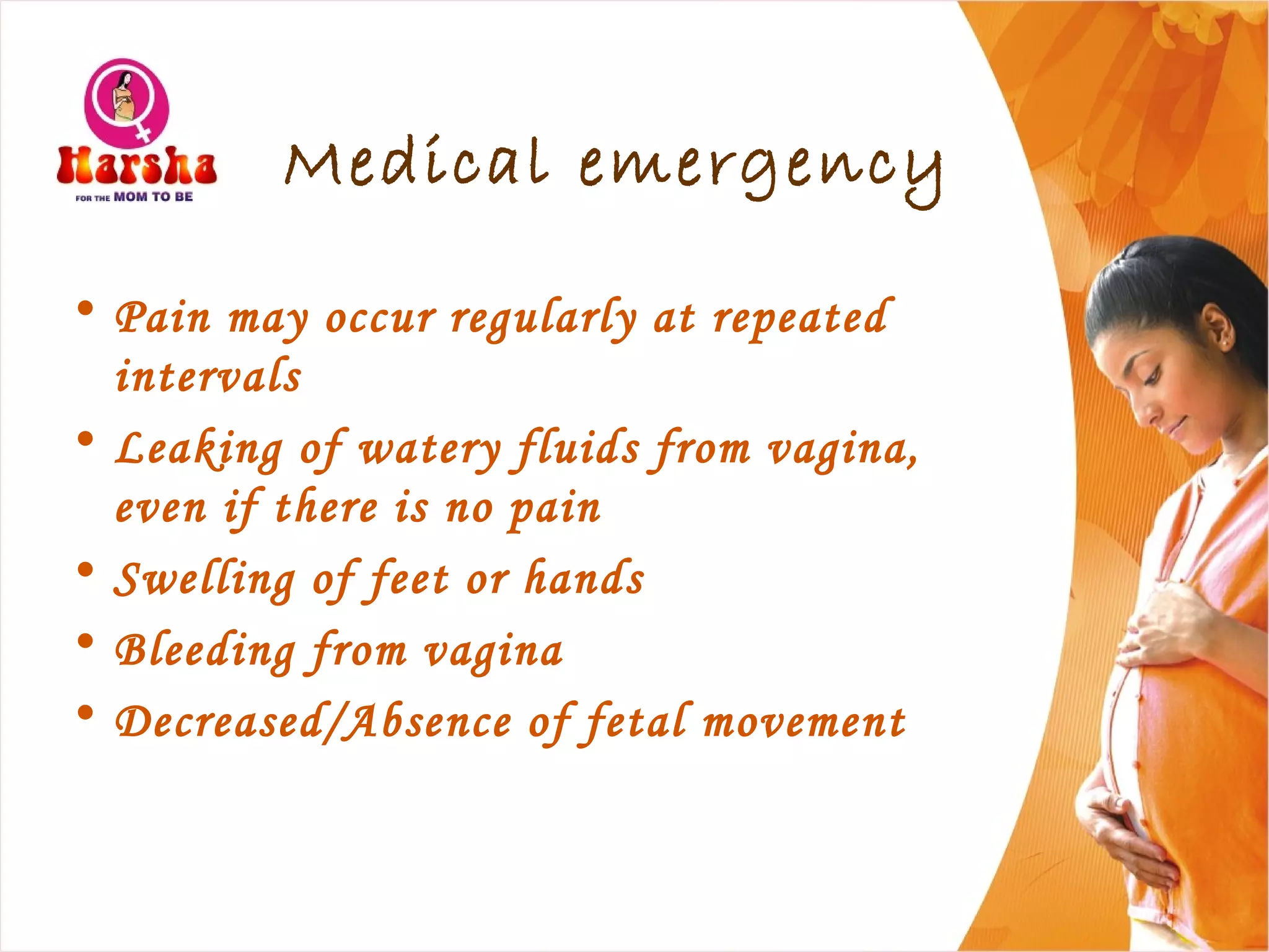 Medical emergency
• Pain may occur regularly at repeated
intervals
• Leaking of watery fluids from vagina,
even if there is no pain
• Swelling of feet or hands
• Bleeding from vagina
• Decreased/Absence of fetal movement
 