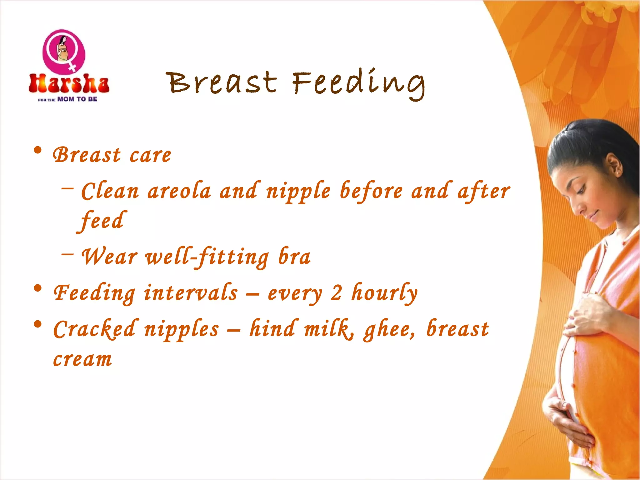 Breast Feeding
• Breast care
– Clean areola and nipple before and after
feed
– Wear well-fitting bra
• Feeding intervals – every 2 hourly
• Cracked nipples – hind milk, ghee, breast
cream
 