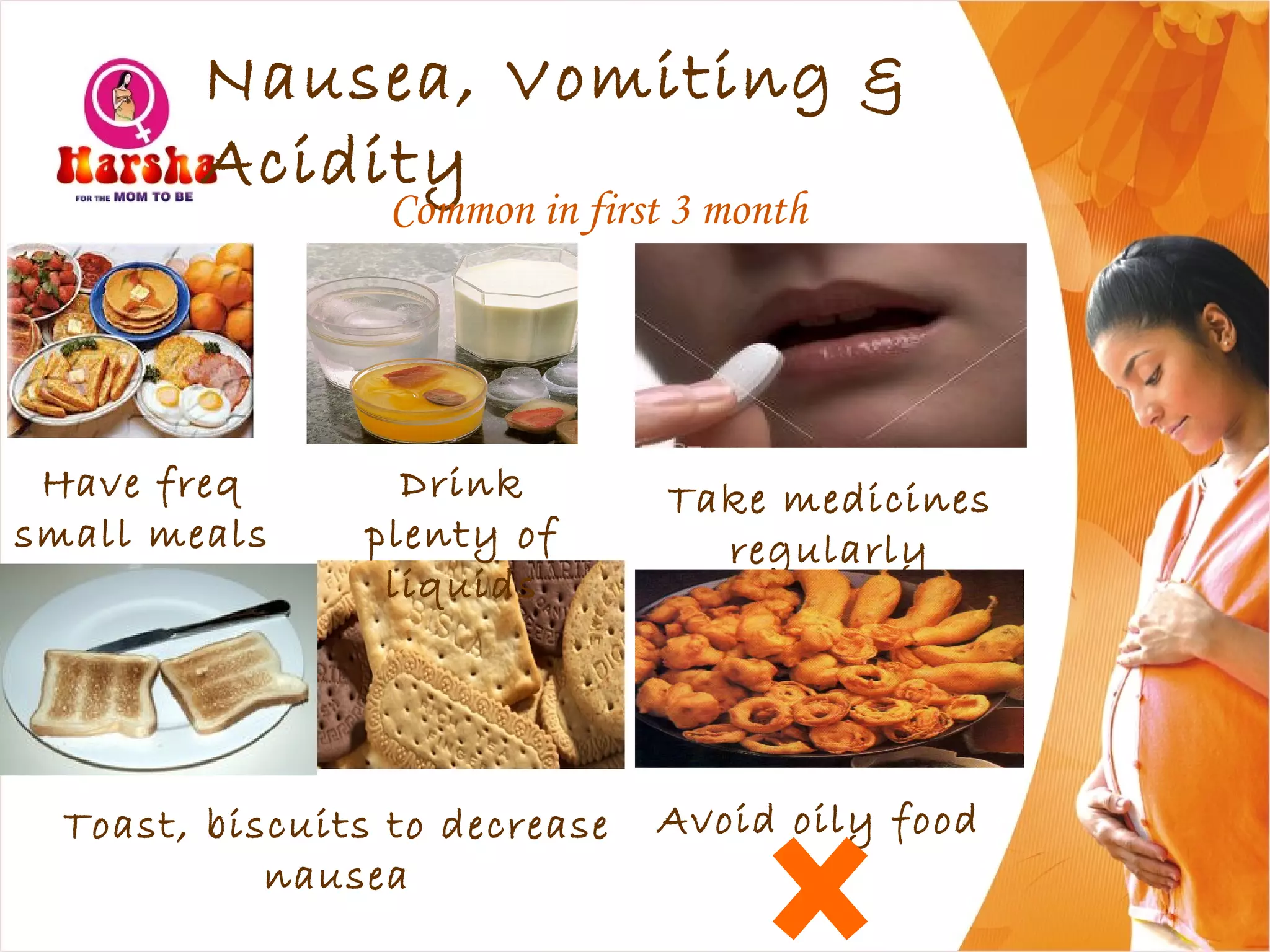 Nausea, Vomiting &
Acidity
Common in first 3 month
Have freq
small meals
Take medicines
regularly
Toast, biscuits to decrease
nausea
Avoid oily food
Drink
plenty of
liquids
 