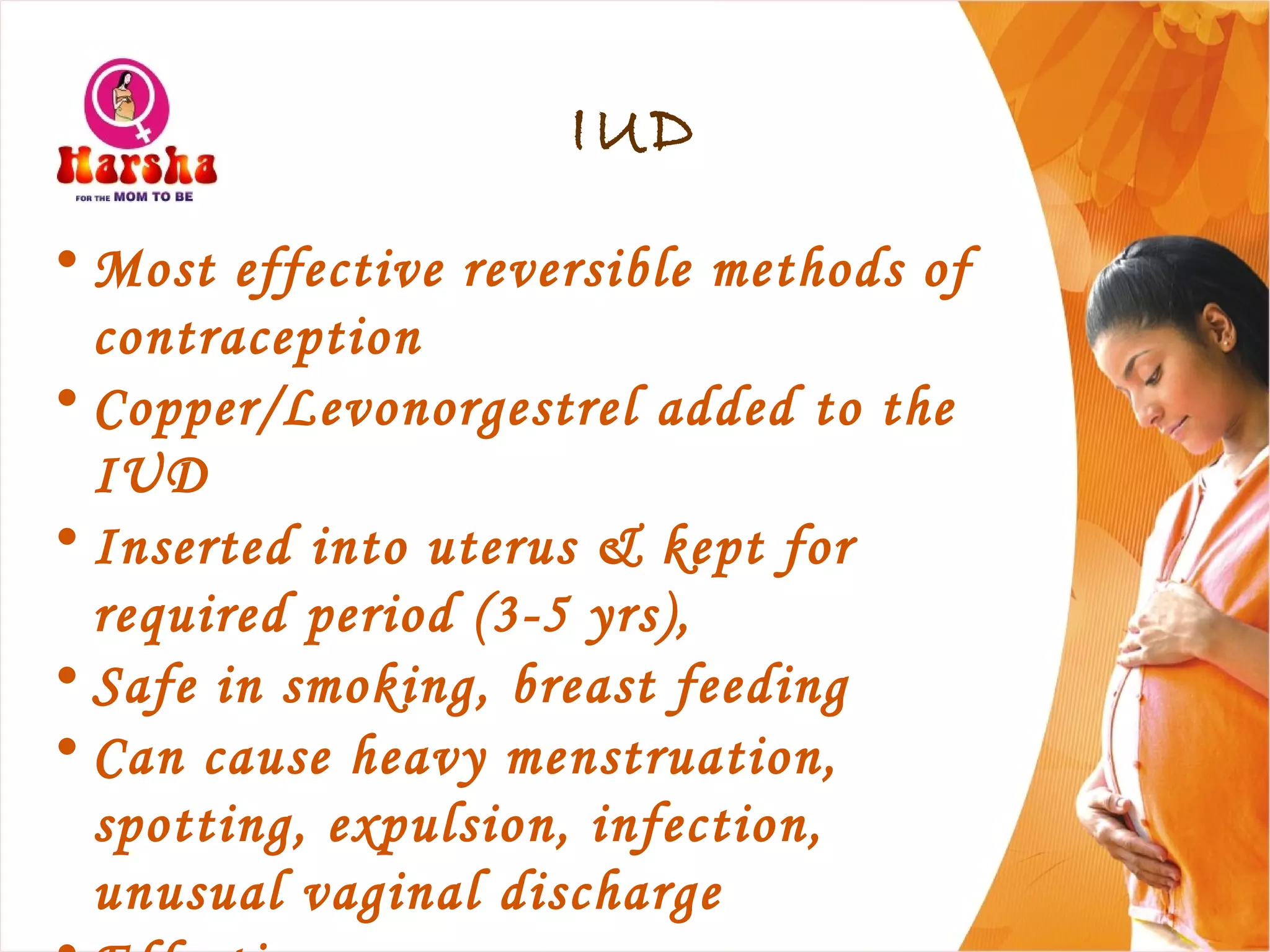 IUD
• Most effective reversible methods of
contraception
• Copper/Levonorgestrel added to the
IUD
• Inserted into uterus & kept for
required period (3-5 yrs),
• Safe in smoking, breast feeding
• Can cause heavy menstruation,
spotting, expulsion, infection,
unusual vaginal discharge
 