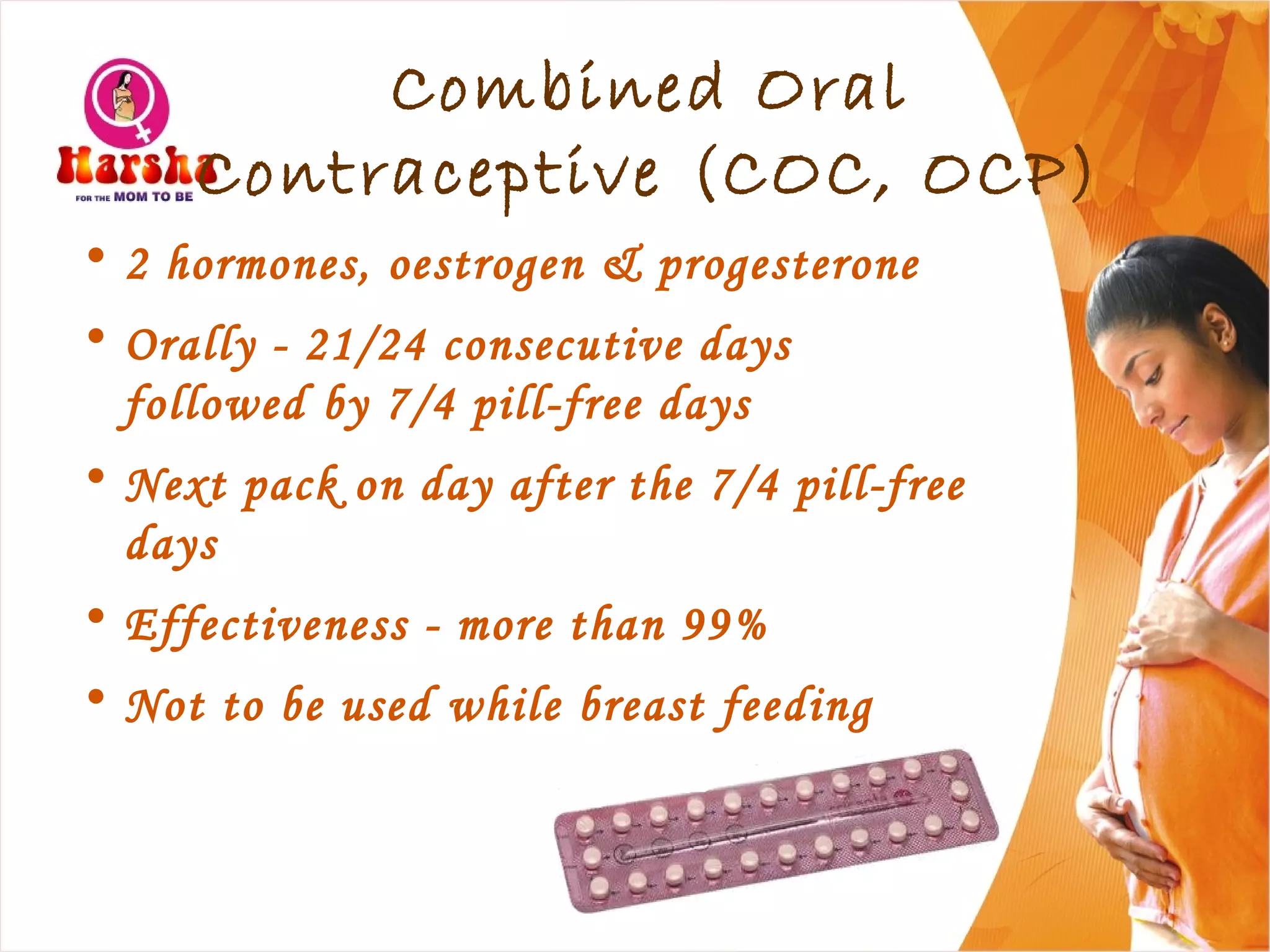 Combined Oral
Contraceptive (COC, OCP)
• 2 hormones, oestrogen & progesterone
• Orally - 21/24 consecutive days
followed by 7/4 pill-free days
• Next pack on day after the 7/4 pill-free
days
• Effectiveness - more than 99%
• Not to be used while breast feeding
 