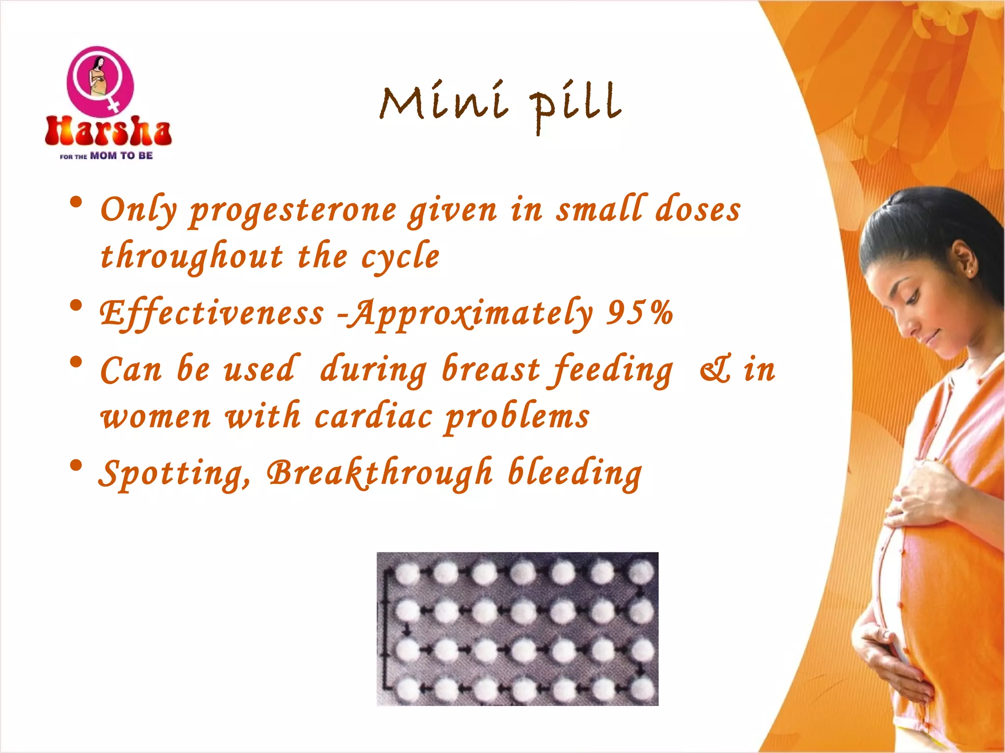 Mini pill
• Only progesterone given in small doses
throughout the cycle
• Effectiveness -Approximately 95%
• Can be used during breast feeding & in
women with cardiac problems
• Spotting, Breakthrough bleeding
 
