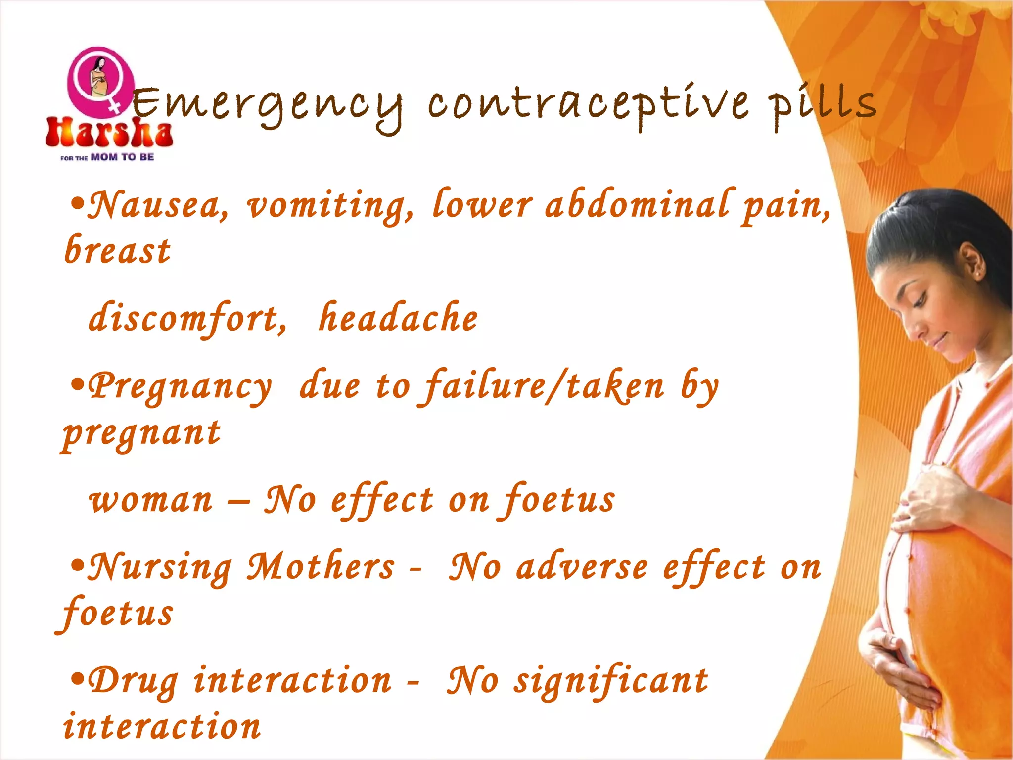 •Nausea, vomiting, lower abdominal pain,
breast
discomfort, headache
•Pregnancy due to failure/taken by
pregnant
woman – No effect on foetus
•Nursing Mothers - No adverse effect on
foetus
•Drug interaction - No significant
interaction
Emergency contraceptive pills
 