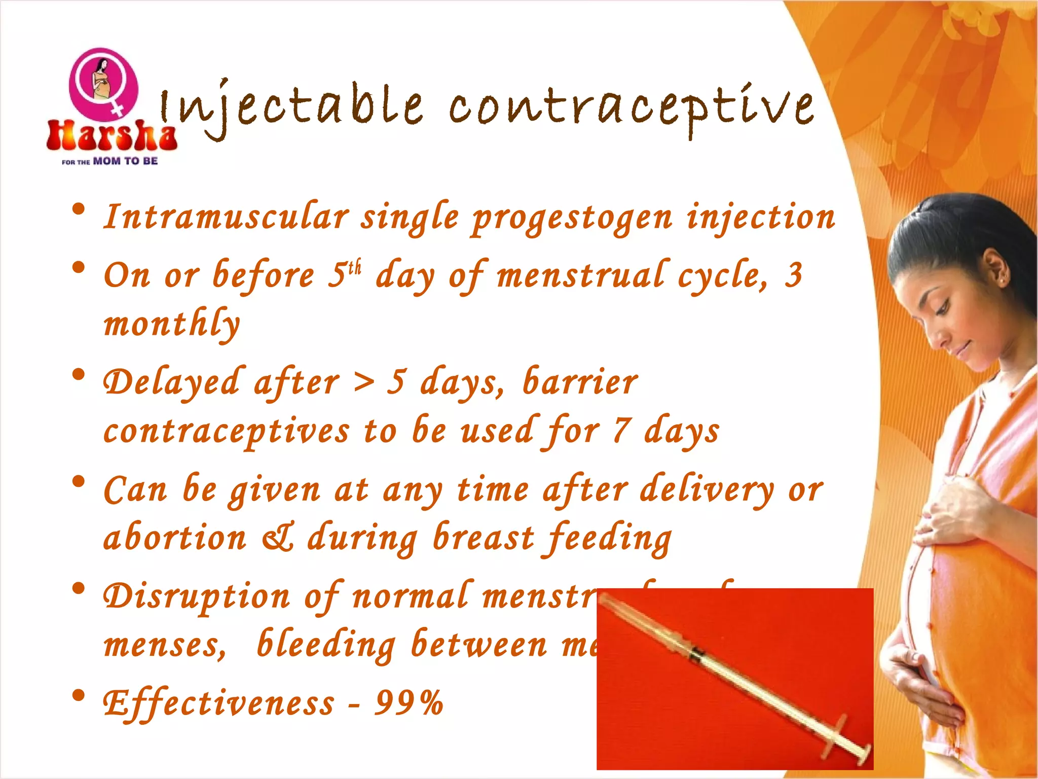 Injectable contraceptive
• Intramuscular single progestogen injection
• On or before 5th
day of menstrual cycle, 3
monthly
• Delayed after > 5 days, barrier
contraceptives to be used for 7 days
• Can be given at any time after delivery or
abortion & during breast feeding
• Disruption of normal menstrual cycle, no
menses, bleeding between menses, spotting
• Effectiveness - 99%
 