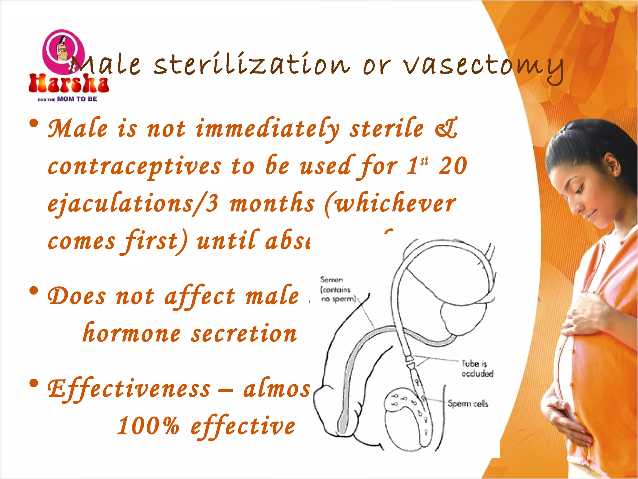 Male sterilization or vasectomy
• Male is not immediately sterile &
contraceptives to be used for 1st
20
ejaculations/3 months (whichever
comes first) until absence of sperms
• Does not affect male sex
hormone secretion
• Effectiveness – almost
100% effective
 