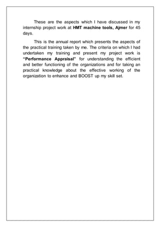 These are the aspects which I have discussed in my
internship project work at HMT machine tools, Ajmer for 45
days.
This is the annual report which presents the aspects of
the practical training taken by me. The criteria on which I had
undertaken my training and present my project work is
“Performance Appraisal” for understanding the efficient
and better functioning of the organizations and for taking an
practical knowledge about the effective working of the
organization to enhance and BOOST up my skill set.
 