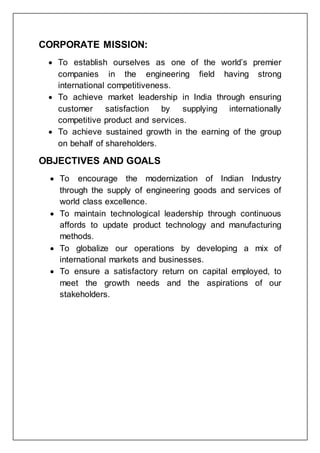 CORPORATE MISSION:
 To establish ourselves as one of the world’s premier
companies in the engineering field having strong
international competitiveness.
 To achieve market leadership in India through ensuring
customer satisfaction by supplying internationally
competitive product and services.
 To achieve sustained growth in the earning of the group
on behalf of shareholders.
OBJECTIVES AND GOALS
 To encourage the modernization of Indian Industry
through the supply of engineering goods and services of
world class excellence.
 To maintain technological leadership through continuous
affords to update product technology and manufacturing
methods.
 To globalize our operations by developing a mix of
international markets and businesses.
 To ensure a satisfactory return on capital employed, to
meet the growth needs and the aspirations of our
stakeholders.
 