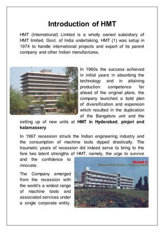 Introduction of HMT
HMT (International) Limited is a wholly owned subsidiary of
HMT limited, Govt. of India undertaking. HMT (1) was setup in
1974 to handle international projects and export of its parent
company and other Indian manufactures.
In 1960s the success achieved
in initial years in absorbing the
technology and in attaining
production competence far
ahead of the original plans, the
company launched a bold plan
of diversification and expansion
which resulted in the duplication
of the Bangalore unit and the
setting up of new units at HMT in Hyderabad, pinjori and
kalamassery
In 1967 recession struck the Indian engineering industry and
the consumption of machine tools dipped drastically. The
traumatic years of recession did indeed serve to bring to the
fore two latent strengths of HMT, namely, the urge to survive
and the confidence to
innovate.
The Company emerged
from the recession with
the world’s a widest range
of machine tools and
associated services under
a single corporate entity.
 
