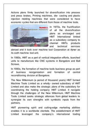 Actions plans firmly launched for diversification into presses
and press brakes, Printing machines, die- casting and plastic
injection molding machines that were considered to have
economic cycles that are different from those of machine tools.
In 1970s, the fructification
of all the diversification
plans as envisaged and
HMT International limited
as a subsidiary company to
channel HMTs products
and technical services
abroad and it took over machine tool Corporation at Ajmer as
its sixth machine tool unit.
In 1980s, HMT as a part of vertical integration efforts, launched
units to manufacture like CNC systems in Bangalore and Ball
Screws.
In 1990s, the formation of machine tools business group as part
of business reorganization and formation of central
reconditioning division at Bangalore.
The New Millennium (a period of thousand years) HMT formed
Machine Tools Limited as a wholly- owned subsidiary of HMT
Limited and also make the strategic plans of the subsidiary for
coordinating the holding company HMT Limited. It navigate
through the challenges of the New Millennium, HMT Machine
Tools Limited seeks strategic alliances from global leaders to
synergize its own strengths with symbiotic inputs from the
partners.
HMT pioneering spirit and cutting-edge marketing abilities
enables it to a worldwide clientele. The establishment of HMT
Limited leveraged the company’s international trading
 