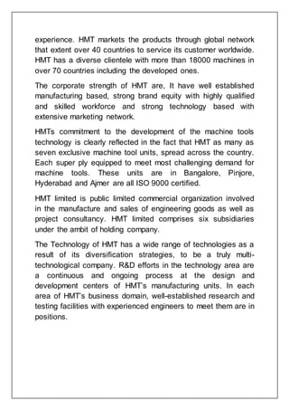 experience. HMT markets the products through global network
that extent over 40 countries to service its customer worldwide.
HMT has a diverse clientele with more than 18000 machines in
over 70 countries including the developed ones.
The corporate strength of HMT are, It have well established
manufacturing based, strong brand equity with highly qualified
and skilled workforce and strong technology based with
extensive marketing network.
HMTs commitment to the development of the machine tools
technology is clearly reflected in the fact that HMT as many as
seven exclusive machine tool units, spread across the country.
Each super ply equipped to meet most challenging demand for
machine tools. These units are in Bangalore, Pinjore,
Hyderabad and Ajmer are all ISO 9000 certified.
HMT limited is public limited commercial organization involved
in the manufacture and sales of engineering goods as well as
project consultancy. HMT limited comprises six subsidiaries
under the ambit of holding company.
The Technology of HMT has a wide range of technologies as a
result of its diversification strategies, to be a truly multi-
technological company. R&D efforts in the technology area are
a continuous and ongoing process at the design and
development centers of HMT’s manufacturing units. In each
area of HMT’s business domain, well-established research and
testing facilities with experienced engineers to meet them are in
positions.
 