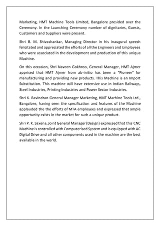 Marketing, HMT Machine Tools Limited, Bangalore presided over the
Ceremony. In the Launching Ceremony number of dignitaries, Guests,
Customers and Suppliers were present.
Shri B. M. Shivashankar, Managing Director in his inaugural speech
felicitated and appreciated the efforts of all the Engineers and Employees
who were associated in the development and production of this unique
Machine.
On this occasion, Shri Naveen Gokhroo, General Manager, HMT Ajmer
apprised that HMT Ajmer from ab-initio has been a “Pioneer” for
manufacturing and providing new products. This Machine is an Import
Substitution. This machine will have extensive use in Indian Railways,
Steel Industries, Printing Industries and Power Sector Industries.
Shri K. Ravindran General Manager Marketing, HMT Machine Tools Ltd.,
Bangalore, having seen the specification and features of the Machine
applauded the the efforts of MTA employees and expressed that ample
opportunity exists in the market for such a unique product.
Shri P. K. Saxena,Joint General Manager (Design) expressed that this CNC
Machine is controlled with Computerised System and is equipped with AC
Digital Drive and all other components used in the machine are the best
available in the world.
 