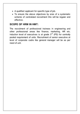  A qualified applicant for specific type of job.
 To ensure the above objectives by eras of a systematic
scheme of centralized recruitment this will be regular and
effective.
SCOPE OF HRM IN HMT:
The recruitment of professional trainees in engineering and
other professional areas like finance, marketing, HR etc.
induction level of executives is at grade 3rd
(PS) for centrally
pooled requirement of units. Recruitment of senior executive at
level of corporate cadre like general manager will be as per
need of unit.
 