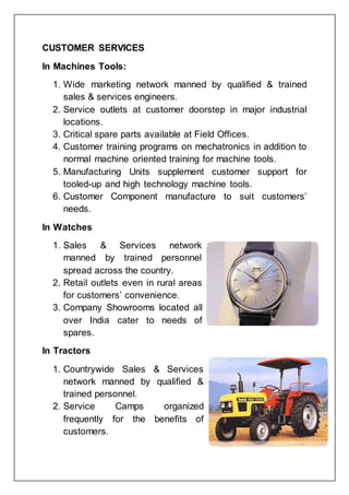 CUSTOMER SERVICES
In Machines Tools:
1. Wide marketing network manned by qualified & trained
sales & services engineers.
2. Service outlets at customer doorstep in major industrial
locations.
3. Critical spare parts available at Field Offices.
4. Customer training programs on mechatronics in addition to
normal machine oriented training for machine tools.
5. Manufacturing Units supplement customer support for
tooled-up and high technology machine tools.
6. Customer Component manufacture to suit customers’
needs.
In Watches
1. Sales & Services network
manned by trained personnel
spread across the country.
2. Retail outlets even in rural areas
for customers’ convenience.
3. Company Showrooms located all
over India cater to needs of
spares.
In Tractors
1. Countrywide Sales & Services
network manned by qualified &
trained personnel.
2. Service Camps organized
frequently for the benefits of
customers.
 