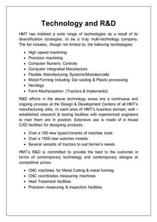 Technology and R&D
HMT has imbibed a wide range of technologies as a result of its
diversification strategies, to be a truly multi-technology company.
The list includes, though not limited to, the following technologies:
 High speed machining
 Precision machining
 Computer Numeric Controls
 Computer Integrated Manufacture
 Flexible Manufacturing Systems/Modules/cells
 Metal Forming Including Die casting & Plastic processing
 Horology
 Farm Mechanization (Tractors & Implements)
R&D efforts in the above technology areas are a continuous and
ongoing process at the Design & Development Centers of all HMT’s
manufacturing units. In each area of HMT’s business domain, well –
established research & testing facilities with experienced engineers
to man them are in position. Extensive use is made of in house
CAD facilities for designing products.
 Over a 100 new types/Variants of machine tools
 Over a 1000 new watches models
 Several variants of tractors to suit farmer’s needs
HMT’s R&D is committed to provide the best to the customer in
terms of contemporary technology and contemporary designs at
competitive prices.
 CNC machines for Metal Cutting & metal forming
 CNC coordinates measuring machines
 Heat Treatment facilities
 Precision measuring & inspection facilities
 