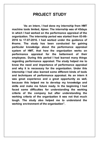PROJECT STUDY
“As an intern, I had done my internship from HMT
machine tools limited, Ajmer. The internship was of 45days
in which I had worked on the performance appraisal of the
organization. The internship period was started from 03-06-
2016 to 17-07-2016. I had worked under the guidance of
#name. The study has been conducted for gaining
particular knowledge about the performance appraisal
system of HMT, that how the organization works on
performance appraisal for the betterment of their
employees. During this period I had learned many things
regarding performance appraisal. The study helped me to
know the need and importance of performance appraisal
and why it is necessary for the organization. Under this
internship I had also learned some different kinds of tools
and techniques of performance appraisal. As an intern it
was great experience and a great opportunity as well,
because this helped me to develop my knowledge and
skills and make me future ready. In the beginning I had
faced some difficulties for understanding the working
criteria of the company but after understanding the
working criteria of the organization it was not that much
tough. The study also helped me to understand the
working environment of the organization”.
 