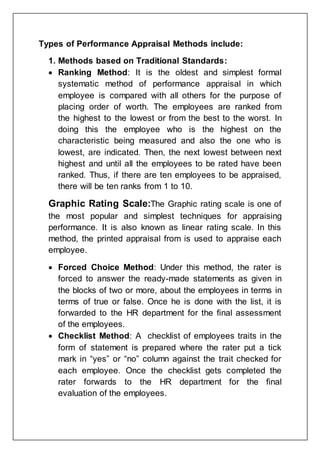 Types of Performance Appraisal Methods include:
1. Methods based on Traditional Standards:
 Ranking Method: It is the oldest and simplest formal
systematic method of performance appraisal in which
employee is compared with all others for the purpose of
placing order of worth. The employees are ranked from
the highest to the lowest or from the best to the worst. In
doing this the employee who is the highest on the
characteristic being measured and also the one who is
lowest, are indicated. Then, the next lowest between next
highest and until all the employees to be rated have been
ranked. Thus, if there are ten employees to be appraised,
there will be ten ranks from 1 to 10.
Graphic Rating Scale:The Graphic rating scale is one of
the most popular and simplest techniques for appraising
performance. It is also known as linear rating scale. In this
method, the printed appraisal from is used to appraise each
employee.
 Forced Choice Method: Under this method, the rater is
forced to answer the ready-made statements as given in
the blocks of two or more, about the employees in terms in
terms of true or false. Once he is done with the list, it is
forwarded to the HR department for the final assessment
of the employees.
 Checklist Method: A checklist of employees traits in the
form of statement is prepared where the rater put a tick
mark in “yes” or “no” column against the trait checked for
each employee. Once the checklist gets completed the
rater forwards to the HR department for the final
evaluation of the employees.
 