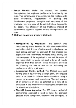  Essay Method: Under this method, the detailed
description of the employee performance is written by the
rater. The performance of an employee, his relations with
other co-workers, requirements of training and
development programs, strengths and weakness of the
employee, etc. are some of the points that are included in
the essay. The efficiency of this traditional method of
performance appraisal depends on the writing skills of the
rater.
2. Method based on Modern Method:
 Management by Objectives: This concept was
introduced by Peter Drucker in 1954 who named MBO
and self-control. It is an effective way it is also known as
goal setting approach to appraisal. In this process the
supervisor and subordinate members jointly identify the
common goals of the organization and set the areas of
the responsibility of each individual in terms of results
expected from that person. These measures are used
for operating the unit as well as for appraising the
performance of the employees.
 Assessment Centre Method: This Method was used
for the time in 1930 by the German army. This method
tests a candidate in different social situations using a
number of assessor and procedures. The performance
of an employee an also his potential for a new job is
evaluated in this method by assessing his performance
on job related simulations.
 The 360 degree Appraisal: The 360 degree method of
performance appraisal is used to make the appraisal
process more transparent, objective and participate. It
 