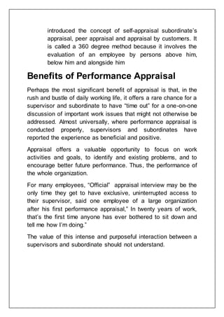 introduced the concept of self-appraisal subordinate’s
appraisal, peer appraisal and appraisal by customers. It
is called a 360 degree method because it involves the
evaluation of an employee by persons above him,
below him and alongside him
Benefits of Performance Appraisal
Perhaps the most significant benefit of appraisal is that, in the
rush and bustle of daily working life, it offers a rare chance for a
supervisor and subordinate to have “time out” for a one-on-one
discussion of important work issues that might not otherwise be
addressed. Almost universally, where performance appraisal is
conducted properly, supervisors and subordinates have
reported the experience as beneficial and positive.
Appraisal offers a valuable opportunity to focus on work
activities and goals, to identify and existing problems, and to
encourage better future performance. Thus, the performance of
the whole organization.
For many employees, “Official” appraisal interview may be the
only time they get to have exclusive, uninterrupted access to
their supervisor, said one employee of a large organization
after his first performance appraisal,” In twenty years of work,
that’s the first time anyone has ever bothered to sit down and
tell me how I’m doing.”
The value of this intense and purposeful interaction between a
supervisors and subordinate should not understand.
 