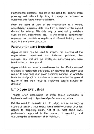 Performance appraisal can make the need for training more
pressing and relevant by liking it clearly to performance
outcomes and future career aspiration.
From the point of view of the organization as a whole,
consolidation appraisal data can from a picture of the overall
demand for training. This data may be analyzed by variables
such as sex, department, etc. In this respect, performance
appraisal can provide a regular and efficient training needs
audit for the entire organization.
Recruitment and Induction
Appraisal data can be used to monitor the success of the
organization’s recruitment and induction practices. For
example, how well are the employees performing who were
hired in the past two years?
Appraisal data can also be used to monitor the effectiveness of
changes in recruitment strategies. By following the yearly data
related to new hires (and given sufficient numbers on which to
base the analysis)it is possible to assess whether the general
quality of the work force is improving staying steady ,or
declining.
Employee Evaluation
Thought often understated or even denied evaluation is
legitimate and major objective of performance appraisal.
But the need to evaluate (i.e., to judge) is also an ongoing
source of tension, since evaluative and developmental priorities
appear to frequently clash. Yet at its most basic level,
performance appraisal is the process of examining and
evaluating the performance of an individual.
 