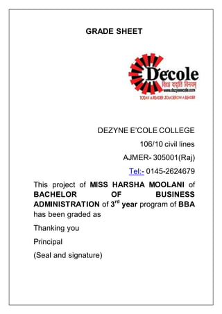 GRADE SHEET
DEZYNE E’COLE COLLEGE
106/10 civil lines
AJMER- 305001(Raj)
Tel:- 0145-2624679
This project of MISS HARSHA MOOLANI of
BACHELOR OF BUSINESS
ADMINISTRATION of 3rd
year program of BBA
has been graded as
Thanking you
Principal
(Seal and signature)
 