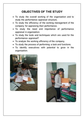 OBJECTIVES OF THE STUDY
 To study the overall working of the organization and to
study the performance appraisal structure.
 To study the efficiency of the working management of the
company for appraising their performance.
 To study the need and importance of performance
appraisal in organization.
 To study the tools and techniques which are used for the
performance appraisal?
 To analyze the working efficiency of the company.
 To study the process of performing a task and functions.
 To identify executives with potential to grow in the
organization.
 