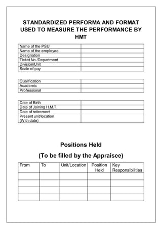 STANDARDIZED PERFORMA AND FORMAT
USED TO MEASURE THE PERFORMANCE BY
HMT
Name of the PSU
Name of the employee
Designation
Ticket No./Department
Division/Unit
Scale of pay
Qualification
Academic
Professional
Date of Birth
Date of Joining H.M.T.
Date of retirement
Present unit/location
(With date)
Positions Held
(To be filled by the Appraisee)
From To Unit/Location Position
Held
Key
Responsibilities
 