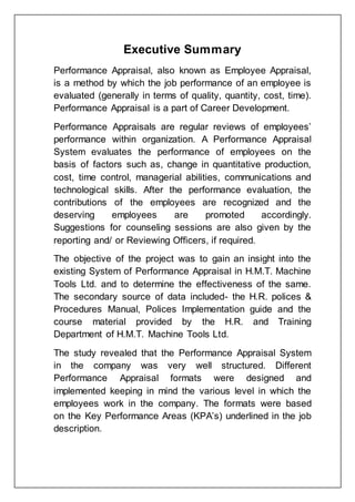 Executive Summary
Performance Appraisal, also known as Employee Appraisal,
is a method by which the job performance of an employee is
evaluated (generally in terms of quality, quantity, cost, time).
Performance Appraisal is a part of Career Development.
Performance Appraisals are regular reviews of employees’
performance within organization. A Performance Appraisal
System evaluates the performance of employees on the
basis of factors such as, change in quantitative production,
cost, time control, managerial abilities, communications and
technological skills. After the performance evaluation, the
contributions of the employees are recognized and the
deserving employees are promoted accordingly.
Suggestions for counseling sessions are also given by the
reporting and/ or Reviewing Officers, if required.
The objective of the project was to gain an insight into the
existing System of Performance Appraisal in H.M.T. Machine
Tools Ltd. and to determine the effectiveness of the same.
The secondary source of data included- the H.R. polices &
Procedures Manual, Polices Implementation guide and the
course material provided by the H.R. and Training
Department of H.M.T. Machine Tools Ltd.
The study revealed that the Performance Appraisal System
in the company was very well structured. Different
Performance Appraisal formats were designed and
implemented keeping in mind the various level in which the
employees work in the company. The formats were based
on the Key Performance Areas (KPA’s) underlined in the job
description.
 
