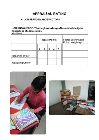 APPRAISAL RATING
A. JOB PERFORMANCE FACTORS
JOB KNOWLEDGE:Thorough knowledgeof his and related jobs
regardless ofcomplexities
Weightage:4
Scale Points Factor Score=Scale
Point * Weightage
1 2 3 4 5
Reporting officer
Reviewing Officer
 