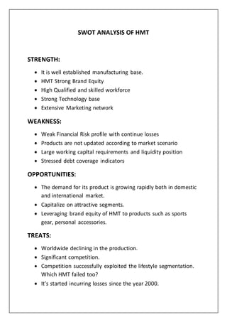 SWOT ANALYSIS OF HMT
STRENGTH:
 It is well established manufacturing base.
 HMT Strong Brand Equity
 High Qualified and skilled workforce
 Strong Technology base
 Extensive Marketing network
WEAKNESS:
 Weak Financial Risk profile with continue losses
 Products are not updated according to market scenario
 Large working capital requirements and liquidity position
 Stressed debt coverage indicators
OPPORTUNITIES:
 The demand for its product is growing rapidly both in domestic
and international market.
 Capitalize on attractive segments.
 Leveraging brand equity of HMT to products such as sports
gear, personal accessories.
TREATS:
 Worldwide declining in the production.
 Significant competition.
 Competition successfully exploited the lifestyle segmentation.
Which HMT failed too?
 It’s started incurring losses since the year 2000.
 
