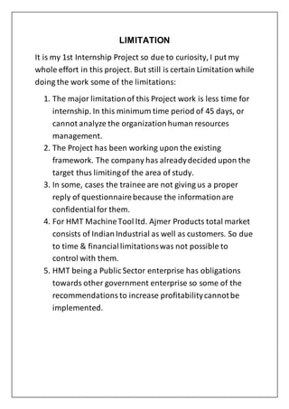 LIMITATION
It is my 1st Internship Project so due to curiosity, I put my
whole effort in this project. But still is certain Limitation while
doing the work some of the limitations:
1. The major limitationof this Project work is less time for
internship. In this minimum time period of 45 days, or
cannot analyze the organizationhuman resources
management.
2. The Project has been working upon the existing
framework. The company has alreadydecided upon the
target thus limitingof the area of study.
3. In some, cases the trainee are not giving us a proper
reply of questionnairebecause the informationare
confidentialfor them.
4. For HMT MachineTool ltd. Ajmer Products total market
consists of IndianIndustrial as well as customers. So due
to time & financiallimitationswas not possible to
control with them.
5. HMT being a Public Sector enterprise has obligations
towards other government enterprise so some of the
recommendationsto increase profitabilitycannotbe
implemented.
 
