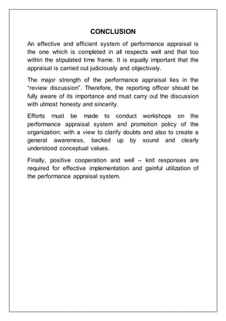 CONCLUSION
An effective and efficient system of performance appraisal is
the one which is completed in all respects well and that too
within the stipulated time frame. It is equally important that the
appraisal is carried out judiciously and objectively.
The major strength of the performance appraisal lies in the
“review discussion”. Therefore, the reporting officer should be
fully aware of its importance and must carry out the discussion
with utmost honesty and sincerity.
Efforts must be made to conduct workshops on the
performance appraisal system and promotion policy of the
organization; with a view to clarify doubts and also to create a
general awareness, backed up by sound and clearly
understood conceptual values.
Finally, positive cooperation and well – knit responses are
required for effective implementation and gainful utilization of
the performance appraisal system.
 