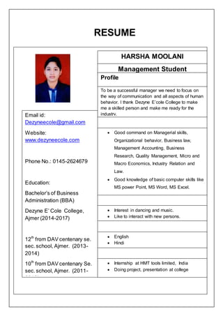 RESUME
HARSHA MOOLANI
 Good command on Managerial skills,
Organizational behavior, Business law,
Management Accounting, Business
Research, Quality Management, Micro and
Macro Economics, Industry Relation and
Law.
 Good knowledge of basic computer skills like
MS power Point, MS Word, MS Excel.
 Interest in dancing and music.
 Like to interact with new persons.
 English
 Hindi
Email id:
Dezyneecole@gmail.com
Website:
www.dezyneecole.com
Phone No.: 0145-2624679
Education:
Bachelor’s of Business
Administration (BBA)
Dezyne E’ Cole College,
Ajmer (2014-2017)
12th
from DAV centenary se.
sec.school, Ajmer. (2013-
2014)
10th
from DAV centenary Se.
sec.school, Ajmer. (2011-
2012)
 Internship at HMT tools limited, India
 Doing project, presentation at college
To be a successful manager we need to focus on
the way of communication and all aspects of human
behavior. I thank Dezyne E’cole College to make
me a skilled person and make me ready for the
industry.
Management Student
Profile
 