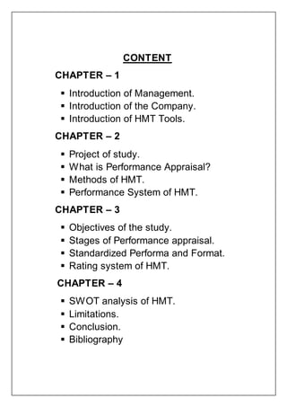 CONTENT
CHAPTER – 1
 Introduction of Management.
 Introduction of the Company.
 Introduction of HMT Tools.
CHAPTER – 2
 Project of study.
 What is Performance Appraisal?
 Methods of HMT.
 Performance System of HMT.
CHAPTER – 3
 Objectives of the study.
 Stages of Performance appraisal.
 Standardized Performa and Format.
 Rating system of HMT.
CHAPTER – 4
 SWOT analysis of HMT.
 Limitations.
 Conclusion.
 Bibliography
 