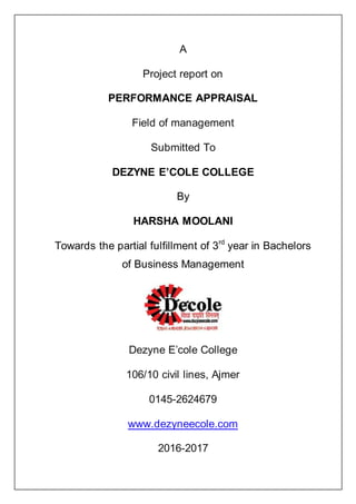 A
Project report on
PERFORMANCE APPRAISAL
Field of management
Submitted To
DEZYNE E’COLE COLLEGE
By
HARSHA MOOLANI
Towards the partial fulfillment of 3rd
year in Bachelors
of Business Management
Dezyne E’cole College
106/10 civil lines, Ajmer
0145-2624679
www.dezyneecole.com
2016-2017
 