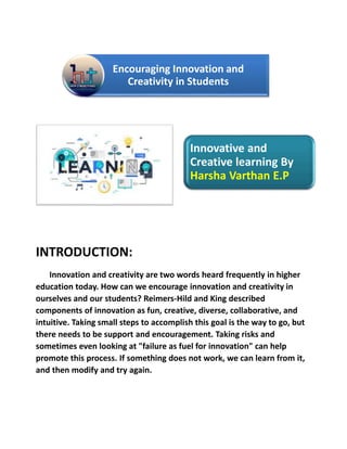 Encouraging Innovation and
Creativity in Students
Innovative and
Creative learning By
Harsha Varthan E.P
INTRODUCTION:
Innovation and creativity are two words heard frequently in higher
education today. How can we encourage innovation and creativity in
ourselves and our students? Reimers-Hild and King described
components of innovation as fun, creative, diverse, collaborative, and
intuitive. Taking small steps to accomplish this goal is the way to go, but
there needs to be support and encouragement. Taking risks and
sometimes even looking at "failure as fuel for innovation" can help
promote this process. If something does not work, we can learn from it,
and then modify and try again.
 