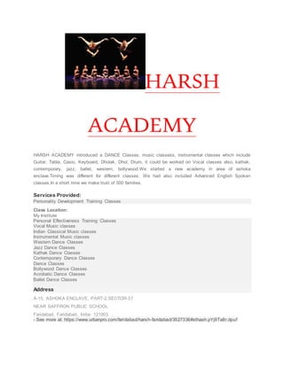 HARSH
ACADEMY
HARSH ACADEMY introduced a DANCE Classes, music classess, instrumental classes which include
Guitar, Tabla, Casio, Keyboard, Dholak, Dhol, Drum, it could be worked on Vocal classes also, kathak,
contemporary, jazz, ballet, western, bollywood.We started a new academy in area of ashoka
enclave.Timing was different for different classes. We had also included Advanced English Spoken
classes.In a short time we make trust of 500 families.
Services Provided:
Personality Development Training Classes
Class Location:
My Institute
Personal Effectiveness Training Classes
Vocal Music classes
Indian Classical Music classes
Instrumental Music classes
Western Dance Classes
Jazz Dance Classes
Kathak Dance Classes
Contemporary Dance Classes
Dance Classes
Bollywood Dance Classes
Acrobatic Dance Classes
Ballet Dance Classes
Address
A-15, ASHOKA ENCLAVE, PART-2,SECTOR-37
NEAR SAFFRON PUBLIC SCHOOL
Faridabad, Faridabad, India- 121003. .
- See more at: https://www.urbanpro.com/faridabad/harsh-faridabad/3527336#sthash.pYj9Ta8r.dpuf
 