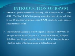  RSWM is a premier company of the Group, with a turnover of Rs.775 crore
(US$ 177 million). RSWM is exporting a complete range of yarn and fabric
to over 60 countries worldwide, giving RSWM a markedly visible presence
across the textile world.
 The manufacturing capacity of the Company is upwards of 81,000 MT of
Yarn per annum from its five units - Gulabpura, Banswara, Mandpam,
Rishabhdev and Ringas located in Rajasthan. RSWM also manufactures
12 million meters of fabric per annum at its Gulabpura unit.
 