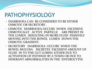 PATHOPHYSIOLOGY
• DIARRHOEA CAN BE CONSIDERD TO BE EITHER
OSMOTIC OR SECRETORY .
• OSMOTIC DIARRHOEA OCCURS WHEN EXCESSIVE
OSMOTICALLY ACTIVE PARTICLE ARE PRESNT IN
THE LUMEN , RESULTING IN MORE FLUID PASSIVELY
MOVING INTO THE BOWEL LUMEN DOWN THE
OSMOTIC GRADIENT.
• SECRETORY DIARRHOEA OCCURS WHEN THE
BOWEL MUCOSA SECRETES EXCESSIVE AMOUNT OF
FLUID IN TO THE GUT LUMEN, EITHER DUE TO
ACTIVATION OF PATHWAY BY A TOXIN OR DUE TO
INHERANT ABNORMALITIES IN THE ENTEROCYTES
 