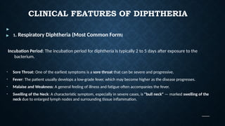CLINICAL FEATURES OF DIPHTHERIA
▶
▶ 1. Respiratory Diphtheria (Most Common Form)
Incubation Period: The incubation period for diphtheria is typically 2 to 5 days after exposure to the
bacterium.
• Sore Throat: One of the earliest symptoms is a sore throat that can be severe and progressive.
• Fever: The patient usually develops a low-grade fever, which may become higher as the disease progresses.
• Malaise and Weakness: A general feeling of illness and fatigue often accompanies the fever.
• Swelling of the Neck: A characteristic symptom, especially in severe cases, is "bull neck" — marked swelling of the
neck due to enlarged lymph nodes and surrounding tissue inflammation.
 