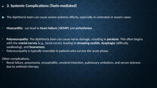 ▶ 3. Systemic Complications (Toxin-mediated)
▶ The diphtheria toxin can cause severe systemic effects, especially in untreated or severe cases:
• Myocarditis: can lead to heart failure ( DCMP) and arrhythmias .
• Polyneuropathy: The diphtheria toxin can cause nerve damage, resulting in paralysis. This often begins
with the cranial nerves (e.g., facial nerve), leading to drooping eyelids, dysphagia (difficulty
swallowing), and hoarseness.
• Polyneuropathy is typically reversible in patients who survive the acute phase.
Other complications:
• Renal failure, pneumonia, encephalitis, cerebral infarction, pulmonary embolism, and serum sickness
due to antitoxin therapy.
 
