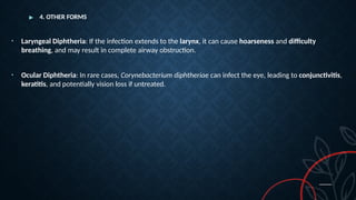 ▶ 4. OTHER FORMS
• Laryngeal Diphtheria: If the infection extends to the larynx, it can cause hoarseness and difficulty
breathing, and may result in complete airway obstruction.
• Ocular Diphtheria: In rare cases, Corynebacterium diphtheriae can infect the eye, leading to conjunctivitis,
keratitis, and potentially vision loss if untreated.
 
