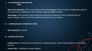 ▶ B. POLYMERASE CHAIN REACTION
(PCR)
• Toxin Gene Detection: PCR can be used to detect the tox gene (which encodes the diphtheria toxin) in
Corynebacterium diphtheriae. This method is rapid and highly sensitive.
• Advantages: PCR provides a faster diagnosis compared to traditional culture methods and can
detect toxigenic strains even if the bacteria are present in low numbers.
▶ c. Elektrophoresis of Diphtheria Toxin
• Toxin Detection: by ELISA
▶ 3. Biochemical Tests
• Catalase Test: Corynebacterium diphtheriae is catalase-positive, which helps distinguish it from other
bacteria.
• Urease Test: C. diphtheria is urease negative.
 