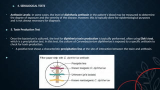 ▶ 4. SEROLOGICAL TESTS
• Antitoxin Levels: In some cases, the level of diphtheria antitoxin in the patient's blood may be measured to determine
the degree of exposure and the severity of the disease. However, this is typically done for epidemiological purposes
and is not always necessary for diagnosis.
▶ 5. Toxin Production Test
• Once the bacterium is cultured, the test for diphtheria toxin production is typically performed, often using Elek's test,
which is a precipitation test. In this test, the culture of Corynebacterium diphtheriae is exposed to a specific antitoxin to
check for toxin production.
• A positive test shows a characteristic precipitation line at the site of interaction between the toxin and antitoxin.
▶
 