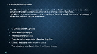 ▶ 7. Differential Diagnosis
• Streptococcal pharyngitis
• Infectious mononucleosis
• Vincent’s angina (necrotizing ulcerative gingivitis)
• Candida infections in the mouth or throat
• Viral infections (e.g., Epstein-Barr virus, Herpes simplex)
▶
6. Radiological Investigations
• Chest X-ray: In cases of severe respiratory involvement, a chest X-ray may be done to assess for
airway obstruction or pneumonia, although this is not specific for diphtheria.
• Neck X-ray: In severe cases where there is swelling of the neck, a neck X-ray may show evidence of
airway narrowing or tracheal obstruction.
 